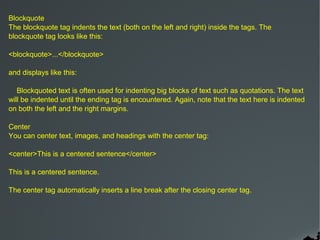 Blockquote
The blockquote tag indents the text (both on the left and right) inside the tags. The
blockquote tag looks like this:

<blockquote>...</blockquote>

and displays like this:

   Blockquoted text is often used for indenting big blocks of text such as quotations. The text
will be indented until the ending tag is encountered. Again, note that the text here is indented
on both the left and the right margins.

Center
You can center text, images, and headings with the center tag:

<center>This is a centered sentence</center>

This is a centered sentence.

The center tag automatically inserts a line break after the closing center tag.
 