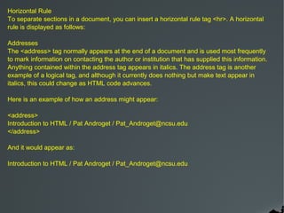 Horizontal Rule
To separate sections in a document, you can insert a horizontal rule tag <hr>. A horizontal
rule is displayed as follows:

Addresses
The <address> tag normally appears at the end of a document and is used most frequently
to mark information on contacting the author or institution that has supplied this information.
Anything contained within the address tag appears in italics. The address tag is another
example of a logical tag, and although it currently does nothing but make text appear in
italics, this could change as HTML code advances.

Here is an example of how an address might appear:

<address>
Introduction to HTML / Pat Androget / Pat_Androget@ncsu.edu
</address>

And it would appear as:

Introduction to HTML / Pat Androget / Pat_Androget@ncsu.edu
 