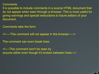 Comments
It is possible to include comments in a source HTML document that
do not appear when seen through a browser. This is most useful for
giving warnings and special instructions to future editors of your
document.

Comments take the form:

<!-----This comment will not appear in the browser----->

The comment can even break lines

<!----This comment won't be seen by
anyone either even though it's broken between lines--->
 