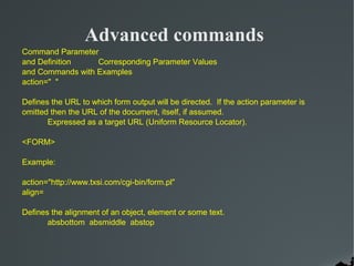 Advanced commands
Command Parameter
and Definition    Corresponding Parameter Values
and Commands with Examples
action=" "

Defines the URL to which form output will be directed. If the action parameter is
omitted then the URL of the document, itself, if assumed.
       Expressed as a target URL (Uniform Resource Locator).

<FORM>

Example:

action="http://www.txsi.com/cgi-bin/form.pl"
align=

Defines the alignment of an object, element or some text.
       absbottom absmiddle abstop
 