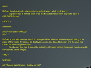 alink=

Defines the default color displayed momentarily when a link is clicked on.
       Expressed as a named color or as the hexadecimal code of a specific color in
#RRGGBB format.

<BODY>

Examples:

alink="blue"alink="#ff0000"
alt=" "

Defines some alternate text which is displayed either while an inline image is loading or in
place of the image if it cannot be displayed, as in a text-based browser, or if the user has
turned off inline image displays.
       Can be any text, but it should be indicative of image content because it may be used by
browsers to locate images.

<IMG>

Example:

alt="George Washington - Copley portrait"
 