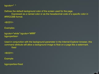 bgcolor=" "

Defines the default background color of the screen used for the page.
       Expressed as a named color or as the hexadecimal code of a specific color in
#RRGGBB format.

<BODY>

Examples:

bgcolor="white" bgcolor="#ffffff"
bgproperties=

Used in conjunction with the background parameter in the Internet Explorer browser, this
command attribute will allow a background image to float on a page like a watermark.
       fixed

<BODY>

Example:

bgproperties=fixed
 