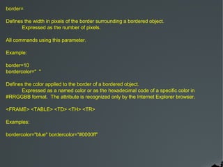 border=

Defines the width in pixels of the border surrounding a bordered object.
       Expressed as the number of pixels.

All commands using this parameter.

Example:

border=10
bordercolor=" "

Defines the color applied to the border of a bordered object.
       Expressed as a named color or as the hexadecimal code of a specific color in
#RRGGBB format. The attribute is recognized only by the Internet Explorer browser.

<FRAME> <TABLE> <TD> <TH> <TR>

Examples:

bordercolor="blue" bordercolor="#0000ff"
 