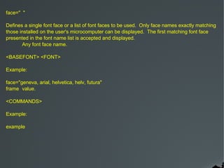 face=" "

Defines a single font face or a list of font faces to be used. Only face names exactly matching
those installed on the user's microcomputer can be displayed. The first matching font face
presented in the font name list is accepted and displayed.
       Any font face name.

<BASEFONT> <FONT>

Example:

face="geneva, arial, helvetica, helv, futura"
frame value.

<COMMANDS>

Example:

example
 