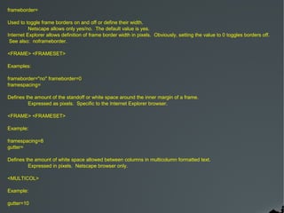 frameborder=

Used to toggle frame borders on and off or define their width.
          Netscape allows only yes/no. The default value is yes.
Internet Explorer allows definition of frame border width in pixels. Obviously, setting the value to 0 toggles borders off.
 See also: noframeborder.

<FRAME> <FRAMESET>

Examples:

frameborder="no" frameborder=0
framespacing=

Defines the amount of the standoff or white space around the inner margin of a frame.
         Expressed as pixels. Specific to the Internet Explorer browser.

<FRAME> <FRAMESET>

Example:

framespacing=8
gutter=

Defines the amount of white space allowed between columns in multicolumn formatted text.
         Expressed in pixels. Netscape browser only.

<MULTICOL>

Example:

gutter=10
 