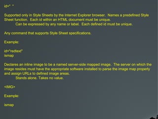 id=" "

Supported only in Style Sheets by the Internet Explorer browser. Names a predefined Style
Sheet function. Each id within an HTML document must be unique.
       Can be expressed by any name or label. Each defined id must be unique.

Any command that supports Style Sheet specifications.

Example:

id="redtext"
ismap

Declares an inline image to be a named server-side mapped image. The server on which the
image resides must have the appropriate software installed to parse the image map properly
and assign URLs to defined image areas.
       Stands alone. Takes no value.

<IMG>

Example:

ismap
 