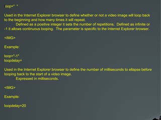 loop=" "

Used in the Internet Explorer browser to define whether or not a video image will loop back
to the beginning and how many times it will repeat.
         Defined as a positive integer it sets the number of repetitions. Defined as infinite or
-1 it allows continuous looping. The parameter is specific to the Internet Explorer browser.

<IMG>

Example:

loop="-1"
loopdelay=

Used in the Internet Explorer browser to define the number of milliseconds to ellapse before
looping back to the start of a video image.
       Expressed in milliseconds.

<IMG>

Example:

loopdelay=20
 