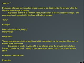 lowsrc=" "

Defines an alternate low resolution image source to be displayed by the browser while the
high resolution image is loading.
       Expressed as the URL (Uniform Resource Locator) of the low resolution image. The
parameter is not supported by the Internet Explorer browser.

<IMG>

Example:

lowsrc="images/back_low.jpg"
marginheight

marginwidth

These parameters control the height and width, respectively, of the margins of frames in a
framed HTML document.
        Expressed in pixels. A value of 0 is not allowed since the browser cannot allow
frames to overlap or touch. Ideally, these parameters should match for the best esthetic
effect.

<FRAME> <FRAMESET>

Examples:
 