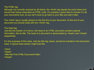 The HTML tag
Although not currently required by all clients, the <html> tag signals the point where text
should start being interpreted as HTML code. It's probably a good idea to include it in all
your documents now, so you don't have to go back to your files and add it later.

The <html> tag is usually placed on the first line of your document. At the end of your
document you should close with the </html> tag.

The head tag
Just like the header of a memo, the head of an HTML document contains special
information, like its title. The head of a document is demarcated by <head> and </head>
respectively.

For the purposes of this class, only the title tag, below, should be included in the document
head. A typical head section might look like

<html>
<head>
<title>My First HTML Document</title>
</head>
 