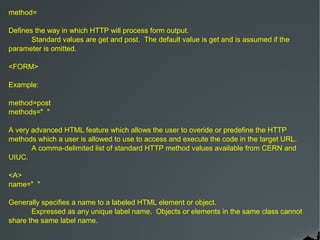 method=

Defines the way in which HTTP will process form output.
       Standard values are get and post. The default value is get and is assumed if the
parameter is omitted.

<FORM>

Example:

method=post
methods=" "

A very advanced HTML feature which allows the user to overide or predefine the HTTP
methods which a user is allowed to use to access and execute the code in the target URL.
       A comma-delimited list of standard HTTP method values available from CERN and
UIUC.

<A>
name=" "

Generally specifies a name to a labeled HTML element or object.
       Expressed as any unique label name. Objects or elements in the same class cannot
share the same label name.
 
