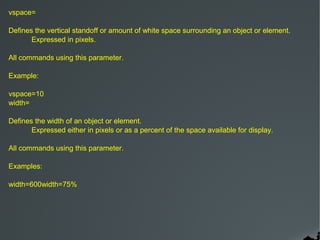 vspace=

Defines the vertical standoff or amount of white space surrounding an object or element.
       Expressed in pixels.

All commands using this parameter.

Example:

vspace=10
width=

Defines the width of an object or element.
       Expressed either in pixels or as a percent of the space available for display.

All commands using this parameter.

Examples:

width=600width=75%
 