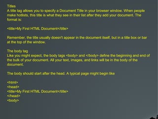 Titles
A title tag allows you to specify a Document Title in your browser window. When people
make hotlists, this title is what they see in their list after they add your document. The
format is:

<title>My First HTML Document</title>

Remember, the title usually doesn't appear in the document itself, but in a title box or bar
at the top of the window.

The body tag
Like you might expect, the body tags <body> and </body> define the beginning and end of
the bulk of your document. All your text, images, and links will be in the body of the
document.

The body should start after the head. A typical page might begin like

<html>
<head>
<title>My First HTML Document</title>
</head>
<body>
 
