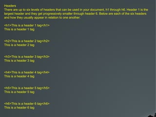 Headers
There are up to six levels of headers that can be used in your document, h1 through h6. Header 1 is the
largest header and they get progressively smaller through header 6. Below are each of the six headers
and how they usually appear in relation to one another.

<h1>This is a header 1 tag</h1>
This is a header 1 tag


<h2>This is a header 2 tag</h2>
This is a header 2 tag


<h3>This is a header 3 tag</h3>
This is a header 3 tag


<h4>This is a header 4 tag</h4>
This is a header 4 tag


<h5>This is a header 5 tag</h5>
This is a header 5 tag


<h6>This is a header 6 tag</h6>
This is a header 6 tag
 