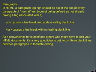 Paragraphs
In HTML, a paragraph tag <p> should be put at the end of every
paragraph of "normal" text (normal being defined as not already
having a tag associated with it).

  <p> causes a line break and adds a trailing blank line

  <br> causes a line break with no trailing blank line

As a convenience to yourself and others who might have to edit your
HTML documents, it's a very good idea to put two or three blank lines
between paragraphs to facilitate editing.
 