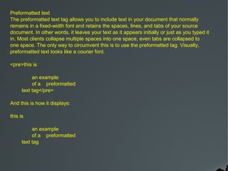 Preformatted text
The preformatted text tag allows you to include text in your document that normally
remains in a fixed-width font and retains the spaces, lines, and tabs of your source
document. In other words, it leaves your text as it appears initially or just as you typed it
in. Most clients collapse multiple spaces into one space, even tabs are collapsed to
one space. The only way to circumvent this is to use the preformatted tag. Visually,
preformatted text looks like a courier font.

<pre>this is

           an example
           of a preformatted
      text tag</pre>

And this is how it displays:

this is

           an example
           of a preformatted
      text tag
 