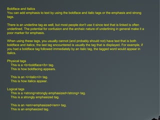 Boldface and Italics
You can add emphasis to text by using the boldface and italic tags or the emphasis and strong
tags.

There is an underline tag as well, but most people don't use it since text that is linked is often
underlined. The potential for confusion and the archaic nature of underlining in general make it a
poor marker for emphasis.

When using these tags, you usually cannot (and probably should not) have text that is both
boldface and italics; the last tag encountered is usually the tag that is displayed. For example, if
you had a boldface tag followed immediately by an italic tag, the tagged word would appear in
italics.

Physical tags
  This is a <b>boldface</b> tag.
  This is how boldfacing appears.

  This is an <i>italic</i> tag.
  This is how italics appear.

Logical tags
  This is a <strong>strongly emphasized</strong> tag.
  This is a strongly emphasized tag.

  This is an <em>emphasized</em> tag.
  This is an emphasized tag.
 