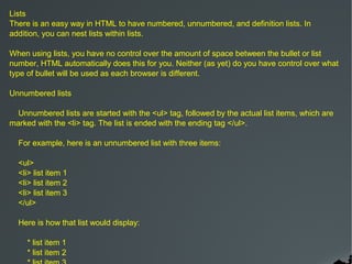 Lists
There is an easy way in HTML to have numbered, unnumbered, and definition lists. In
addition, you can nest lists within lists.

When using lists, you have no control over the amount of space between the bullet or list
number, HTML automatically does this for you. Neither (as yet) do you have control over what
type of bullet will be used as each browser is different.

Unnumbered lists

  Unnumbered lists are started with the <ul> tag, followed by the actual list items, which are
marked with the <li> tag. The list is ended with the ending tag </ul>.

  For example, here is an unnumbered list with three items:

  <ul>
  <li> list item 1
  <li> list item 2
  <li> list item 3
  </ul>

  Here is how that list would display:

     * list item 1
     * list item 2
 