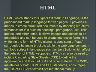HTML HTML, which stands for HyperText Markup Language, is the predominant markup language for web pages. It provides a means to create structured documents by denoting structural semantics for text such as headings, paragraphs, lists, links, quotes, and other items. It allows images and objects to be embedded and can be used to create interactive forms. It is written in the form of HTML elements consisting of &quot;tags&quot; surrounded by angle brackets within the web page content. It can load scripts in languages such as JavaScript which affect the behavior of HTML webpages. HTML can also be used to include Cascading Style Sheets (CSS) to define the appearance and layout of text and other material. The W3C, maintainer of both HTML and CSS standards, encourages the use of CSS over explicit presentational markup. 