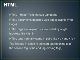 
HTML – Hyper Text Markup Language

HTML documents describe web pages (Static Web
Page)

HTML tags are keywords surrounded by angle
brackets like <html>

HTML tags normally come in pairs like <b> and </b>

The first tag in a pair is the start tag (opening tags),
the second tag is the end tag(closing tags)
 