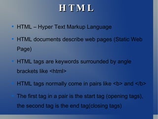 H TM LH TM L

HTML – Hyper Text Markup Language

HTML documents describe web pages (Static Web
Page)

HTML tags are keywords surrounded by angle
brackets like <html>

HTML tags normally come in pairs like <b> and </b>

The first tag in a pair is the start tag (opening tags),
the second tag is the end tag(closing tags)
 