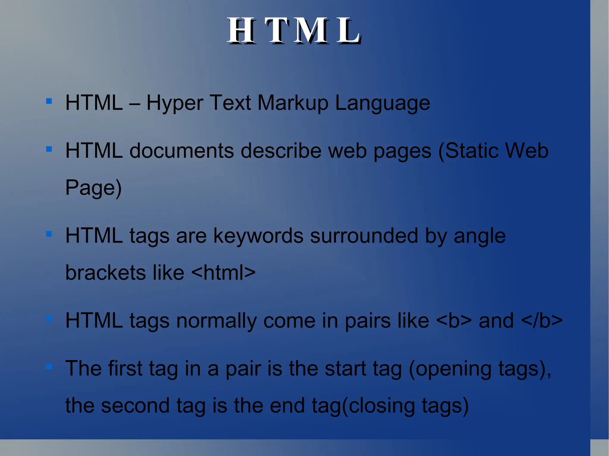 H TM L
H TM L

HTML – Hyper Text Markup Language

HTML documents describe web pages (Static Web
Page)

HTML tags are keywords surrounded by angle
brackets like <html>

HTML tags normally come in pairs like <b> and </b>

The first tag in a pair is the start tag (opening tags),
the second tag is the end tag(closing tags)
 