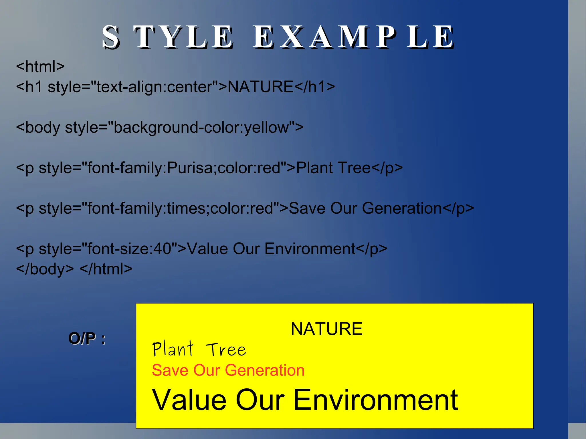 S TYLE E X A M P LE
S TYLE E X A M P LE
<html>
<h1 style="text-align:center">NATURE</h1>
<body style="background-color:yellow">
<p style="font-family:Purisa;color:red">Plant Tree</p>
<p style="font-family:times;color:red">Save Our Generation</p>
<p style="font-size:40">Value Our Environment</p>
</body> </html>
NATURE
Plant Tree
Save Our Generation
Value Our Environment
O/P :
O/P :
 