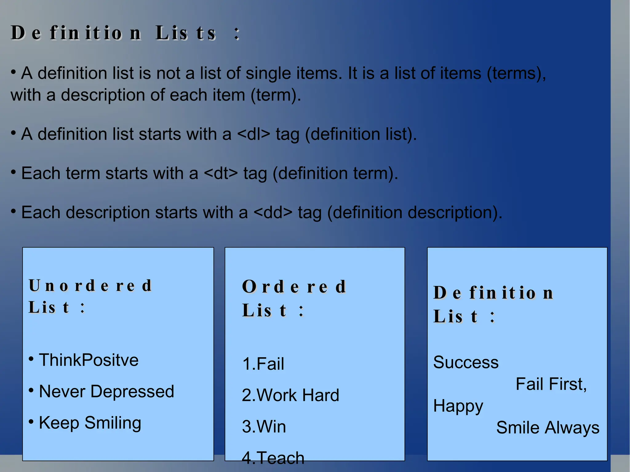 :
D e f in it io n Lis t s :
D e f in it io n Lis t s

A definition list is not a list of single items. It is a list of items (terms),
with a description of each item (term).

A definition list starts with a <dl> tag (definition list).

Each term starts with a <dt> tag (definition term).

Each description starts with a <dd> tag (definition description).
U n o r d e r e d
U n o r d e r e d
:
Lis t :
Lis t

ThinkPositve

Never Depressed

Keep Smiling
O r d e r e d
O r d e r e d
:
Lis t :
Lis t
1.Fail
2.Work Hard
3.Win
4.Teach
D e f in it io n
D e f in it io n
:
Lis t :
Lis t
Success
Fail First,
Happy
Smile Always
 