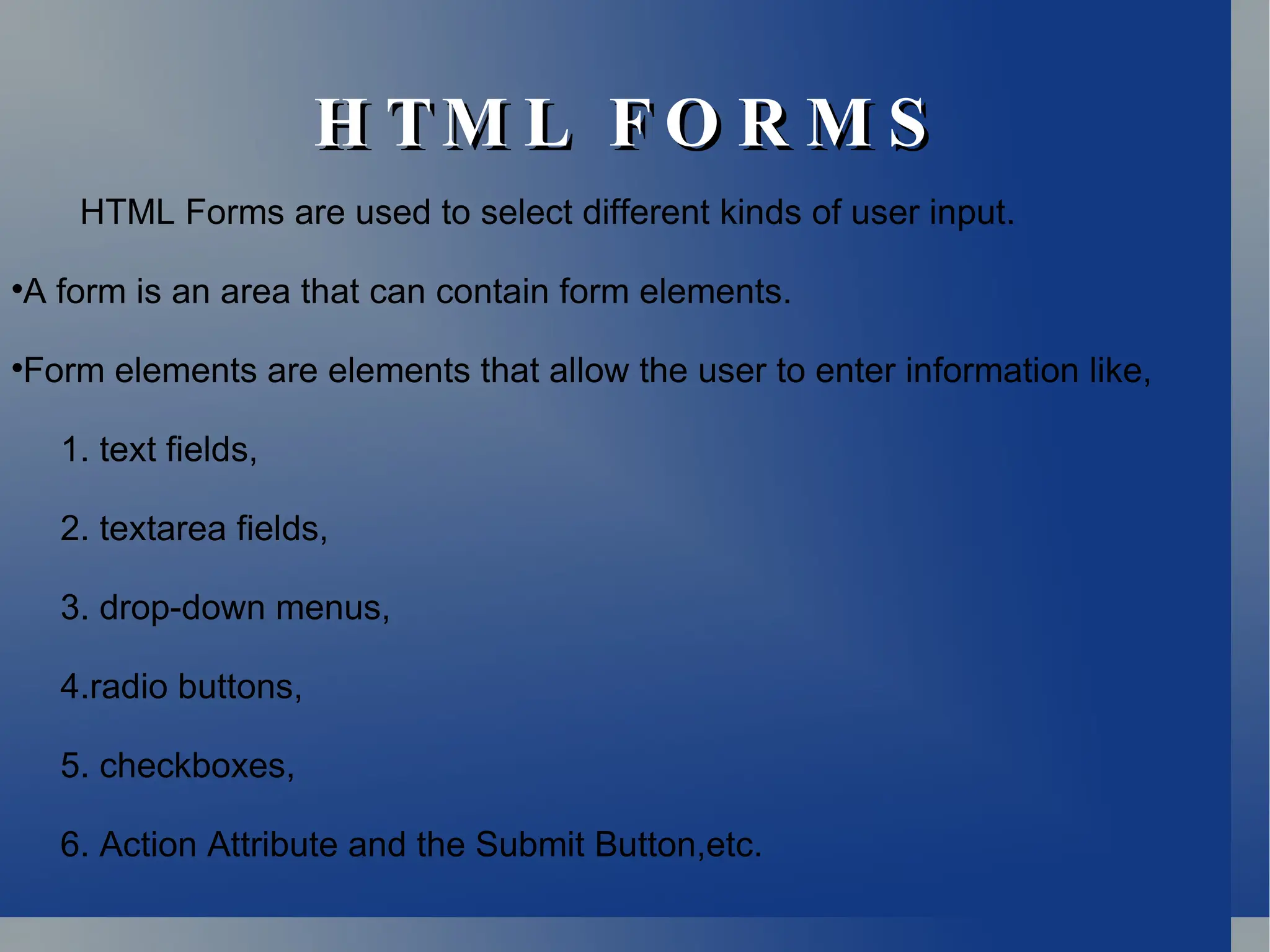 H TM L F O R M S
H TM L F O R M S
HTML Forms are used to select different kinds of user input.

A form is an area that can contain form elements.

Form elements are elements that allow the user to enter information like,
1. text fields,
2. textarea fields,
3. drop-down menus,
4.radio buttons,
5. checkboxes,
6. Action Attribute and the Submit Button,etc.
 