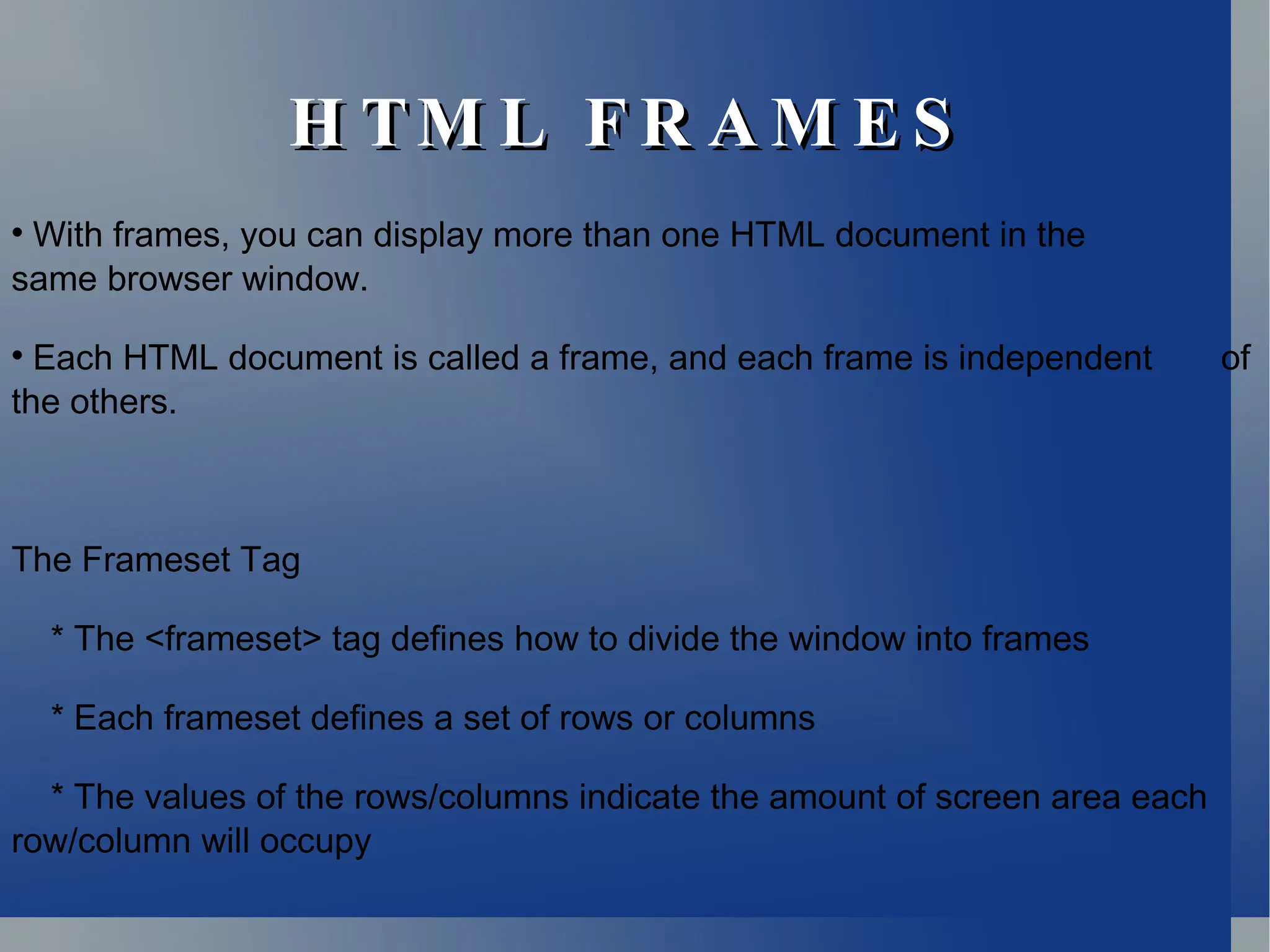 H TM L F R A M E S
H TM L F R A M E S

With frames, you can display more than one HTML document in the
same browser window.

Each HTML document is called a frame, and each frame is independent of
the others.
The Frameset Tag
* The <frameset> tag defines how to divide the window into frames
* Each frameset defines a set of rows or columns
* The values of the rows/columns indicate the amount of screen area each
row/column will occupy
 