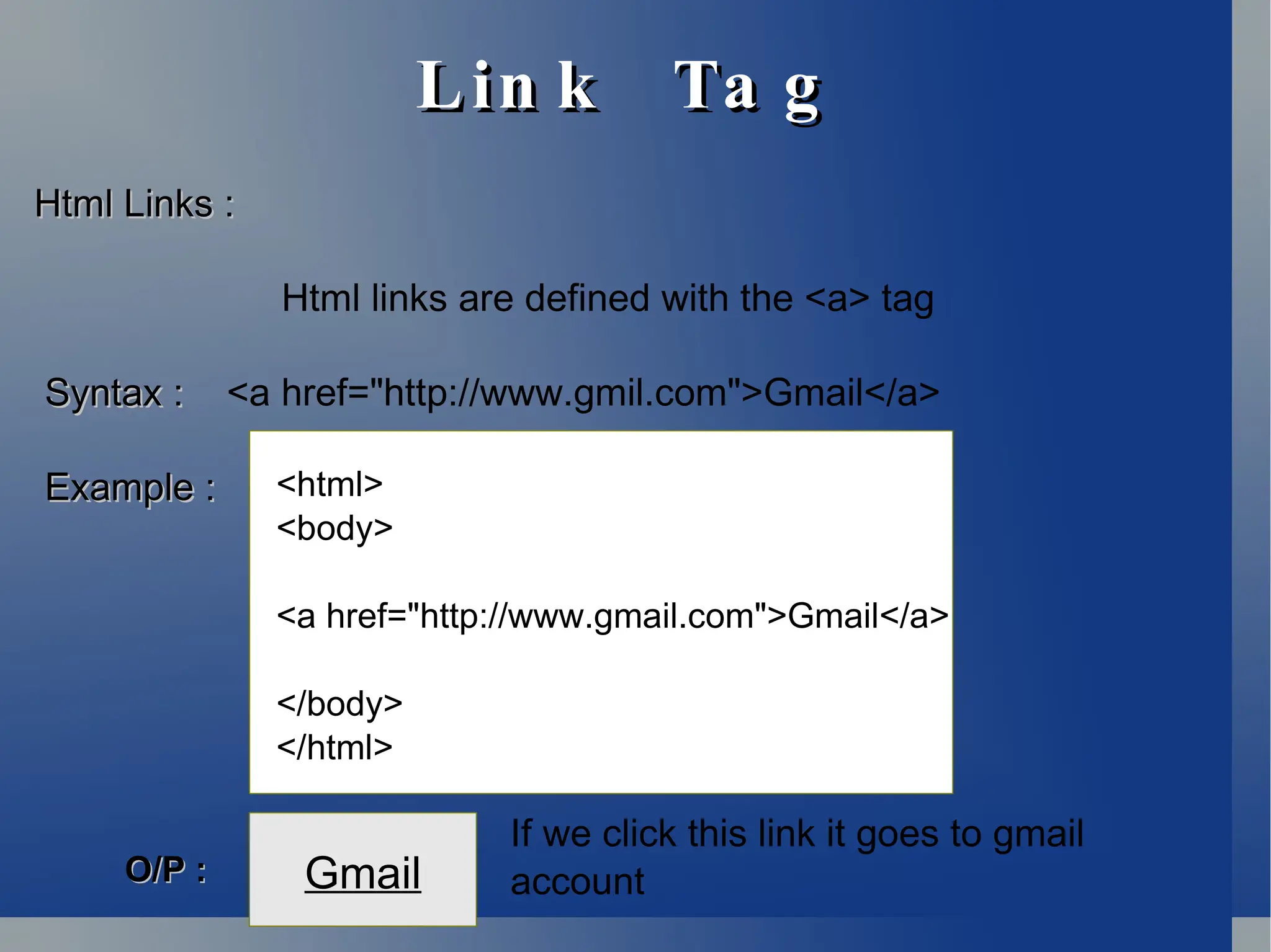 Lin k Ta g
Lin k Ta g
Html Links :
Html Links :
Html links are defined with the <a> tag
Syntax :
Syntax : <a href="http://www.gmil.com">Gmail</a>
Example
Example :
: <html>
<body>
<a href="http://www.gmail.com">Gmail</a>
</body>
</html>
Gmail
O/P :
O/P :
If we click this link it goes to gmail
account
 