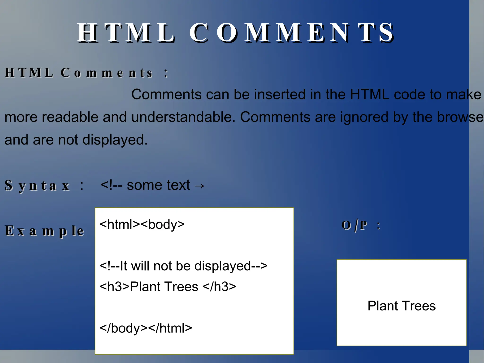 H TM L C O M M E N TS
H TM L C O M M E N TS
:
H TM L C o m m e n t s :
H TM L C o m m e n t s
Comments can be inserted in the HTML code to make
more readable and understandable. Comments are ignored by the browser
and are not displayed.
S y n t a x
S y n t a x : <!-- some text →
:
E x a m p le :
E x a m p le <html><body>
<!--It will not be displayed-->
<h3>Plant Trees </h3>
</body></html>
Plant Trees
/ :
O P
/ :
O P
 