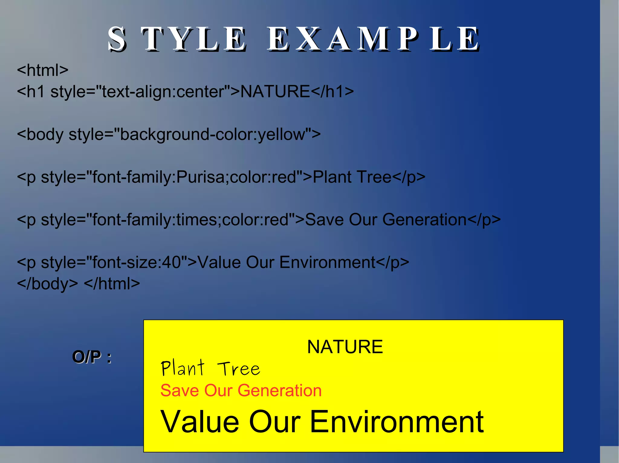 STYLE EXAMPLE <html> <h1 style=&quot;text-align:center&quot;>NATURE</h1> <body style=&quot;background-color:yellow&quot;> <p style=&quot;font-family:Purisa;color:red&quot;>Plant Tree</p> <p style=&quot;font-family:times;color:red&quot;>Save Our Generation</p> <p style=&quot;font-size:40&quot;>Value Our Environment</p> </body> </html> NATURE Plant Tree Save Our Generation Value Our Environment O/P : 