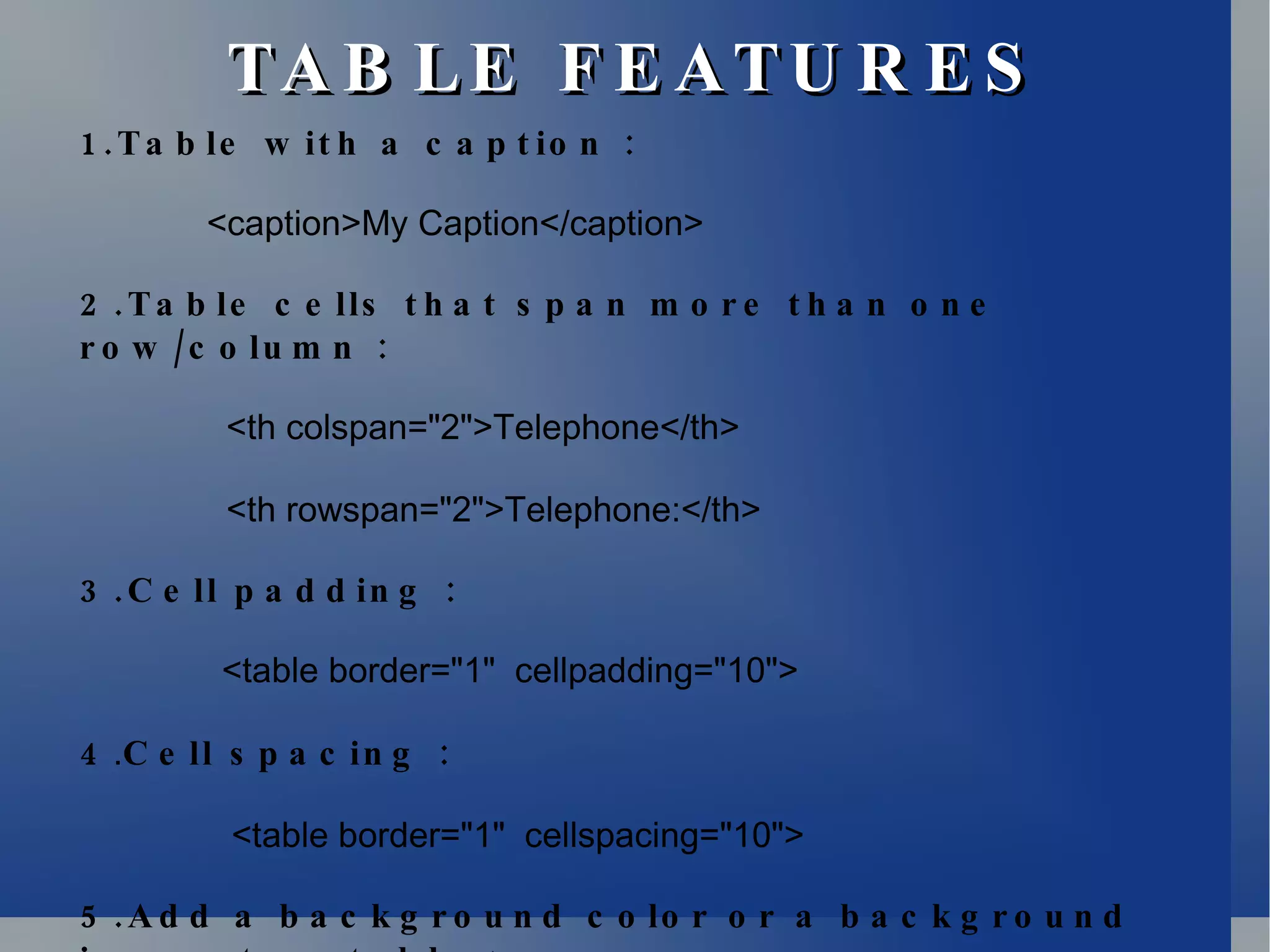 TABLE FEATURES 1.Table with a caption : <caption>My Caption</caption> 2.Table cells that span more than one row/column : <th colspan=&quot;2&quot;>Telephone</th> <th rowspan=&quot;2&quot;>Telephone:</th> 3.Cell padding :   <table border=&quot;1&quot;  cellpadding=&quot;10&quot;> 4 . Cell spacing :   <table border=&quot;1&quot;  cellspacing=&quot;10&quot;> 5.Add a background color or a background image to a table :   <table border=&quot;1&quot;  bgcolor=&quot;red&quot;> 