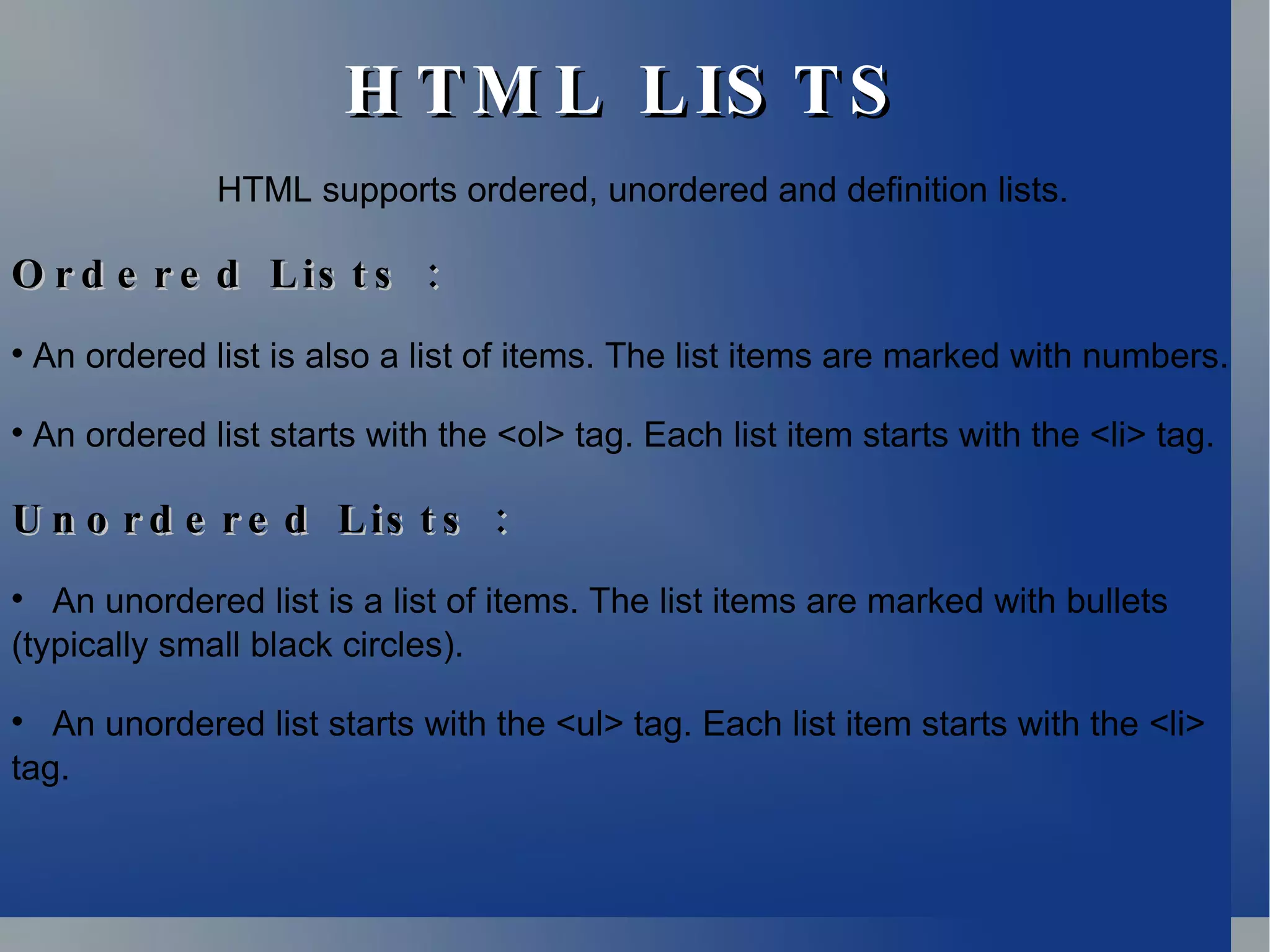 HTML LISTS HTML supports ordered, unordered and definition lists. Ordered Lists : An ordered list is also a list of items. The list items are marked with numbers. An ordered list starts with the <ol> tag. Each list item starts with the <li> tag. Unordered Lists : An unordered list is a list of items. The list items are marked with bullets (typically small black circles). An unordered list starts with the <ul> tag. Each list item starts with the <li> tag. 