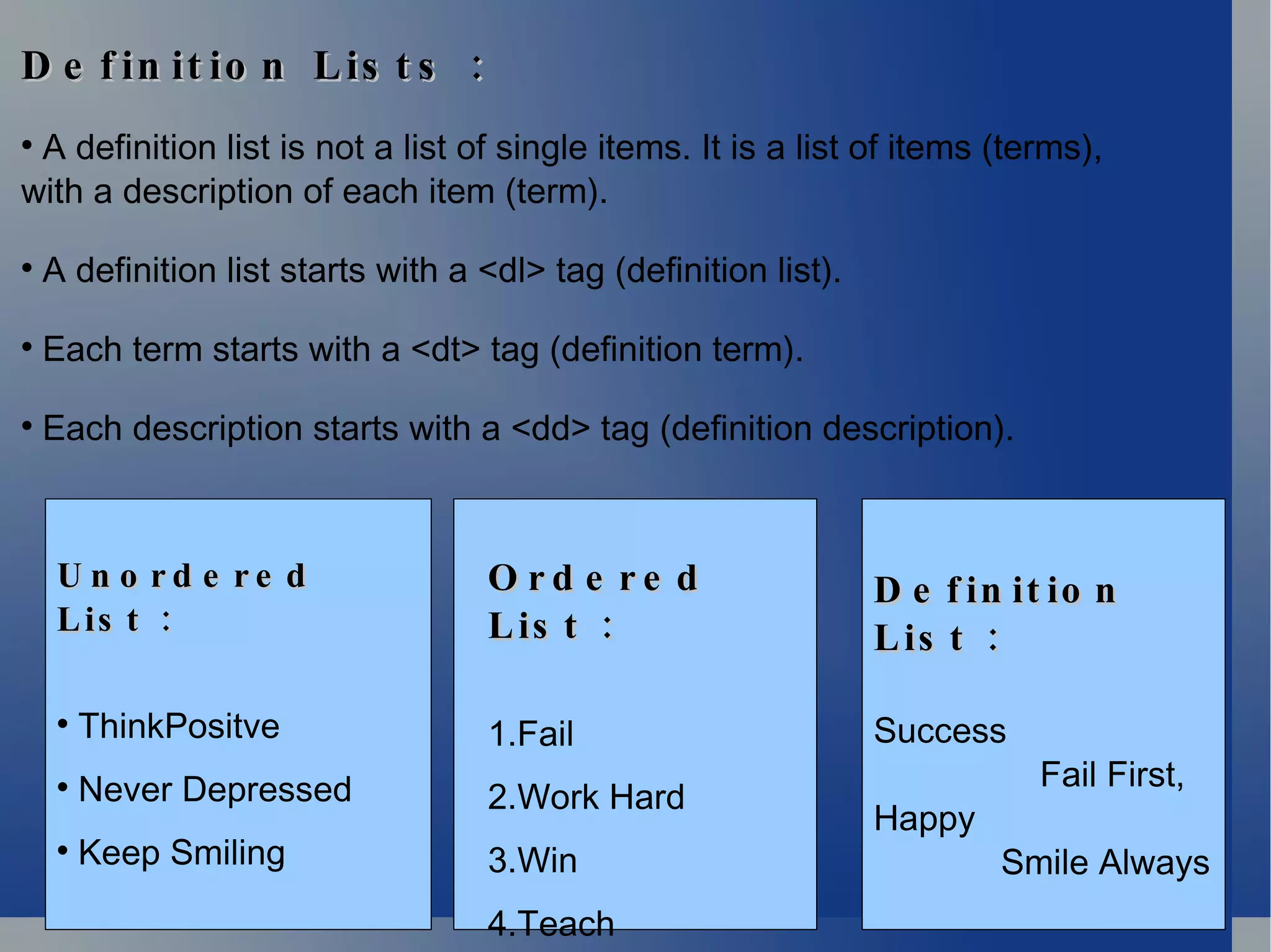 Definition Lists : A definition list is not a list of single items. It is a list of items (terms),  with a description of each item (term). A definition list starts with a <dl> tag (definition list). Each term starts with a <dt> tag (definition term). Each description starts with a <dd> tag (definition description). Unordered List : ThinkPositve Never Depressed Keep Smiling Ordered List : 1.Fail 2.Work Hard 3.Win 4.Teach Definition List : Success Fail First, Happy  Smile Always 