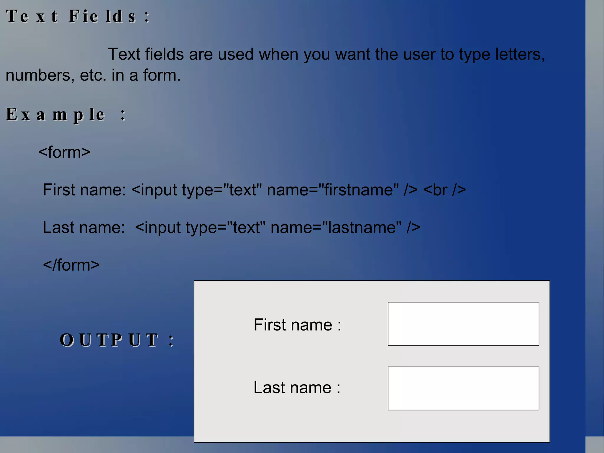 Text Fields: Text fields are used when you want the user to type letters, numbers, etc. in a form. Example : <form> First name: <input type=&quot;text&quot; name=&quot;firstname&quot; /> <br />  Last name:  <input type=&quot;text&quot; name=&quot;lastname&quot; /> </form>  First name : Last name : OUTPUT : 