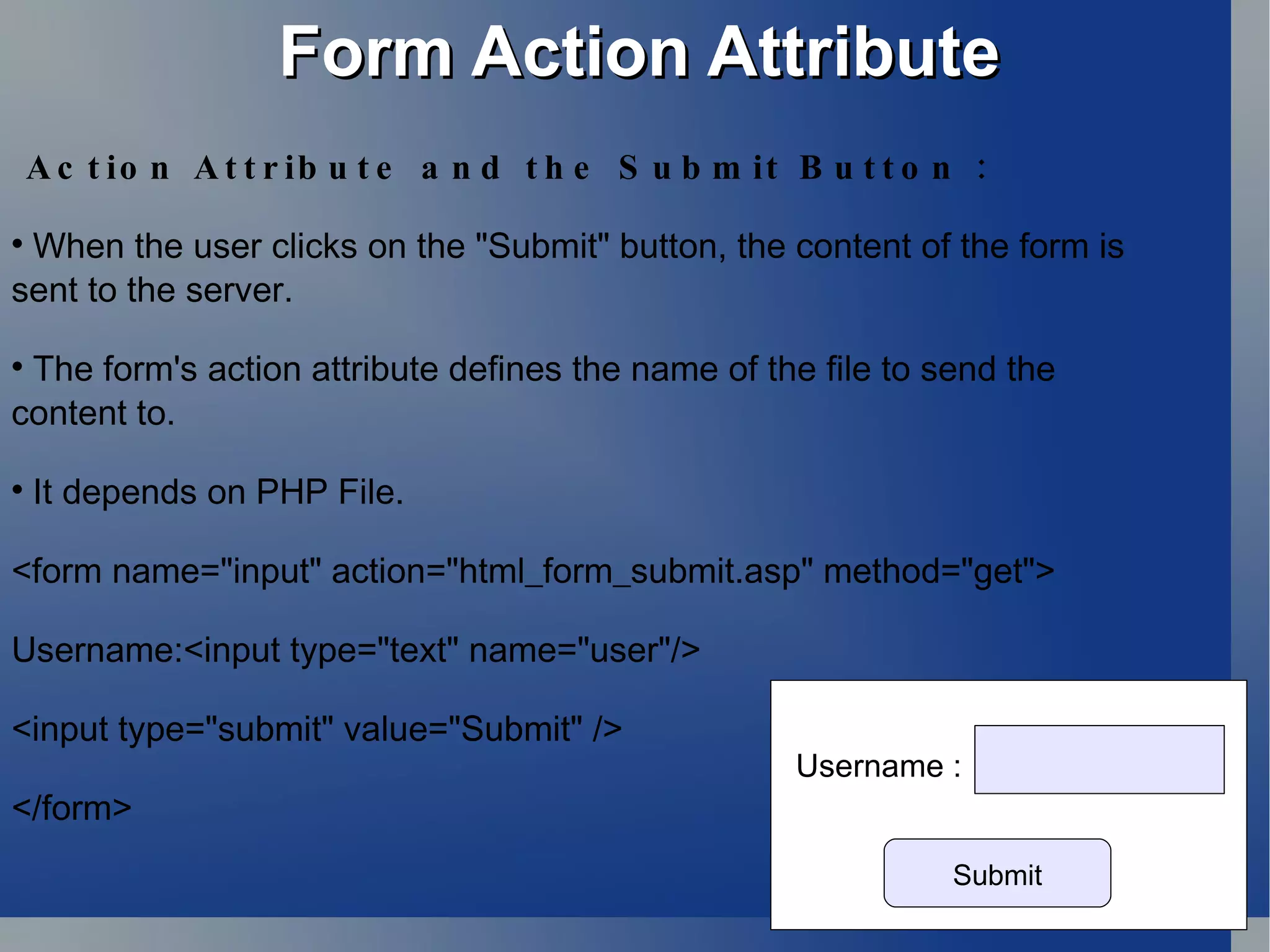 Form Action Attribute Action Attribute and the Submit Button : When the user clicks on the &quot;Submit&quot; button, the content of the form is  sent to the server.  The form's action attribute defines the name of the file to send the  content to. It depends on PHP File. <form name=&quot;input&quot; action=&quot;html_form_submit.asp&quot; method=&quot;get&quot;> Username:<input type=&quot;text&quot; name=&quot;user&quot;/> <input type=&quot;submit&quot; value=&quot;Submit&quot; /> </form>  Submit Username : 