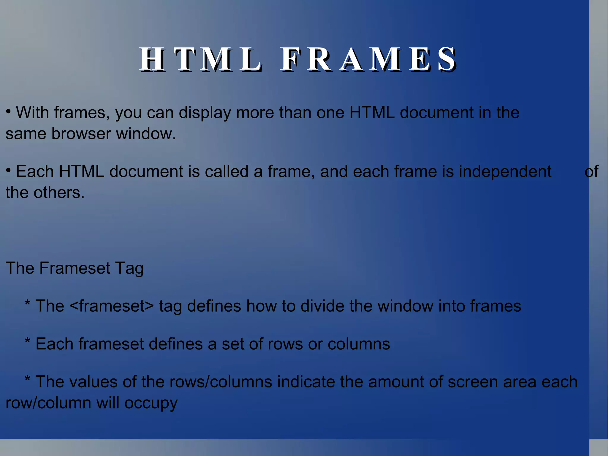 HTML FRAMES With frames, you can display more than one HTML document in the  same browser window. Each HTML document is called a frame, and each frame is independent  of the others. The Frameset Tag * The <frameset> tag defines how to divide the window into frames * Each frameset defines a set of rows or columns * The values of the rows/columns indicate the amount of screen area each row/column will occupy 