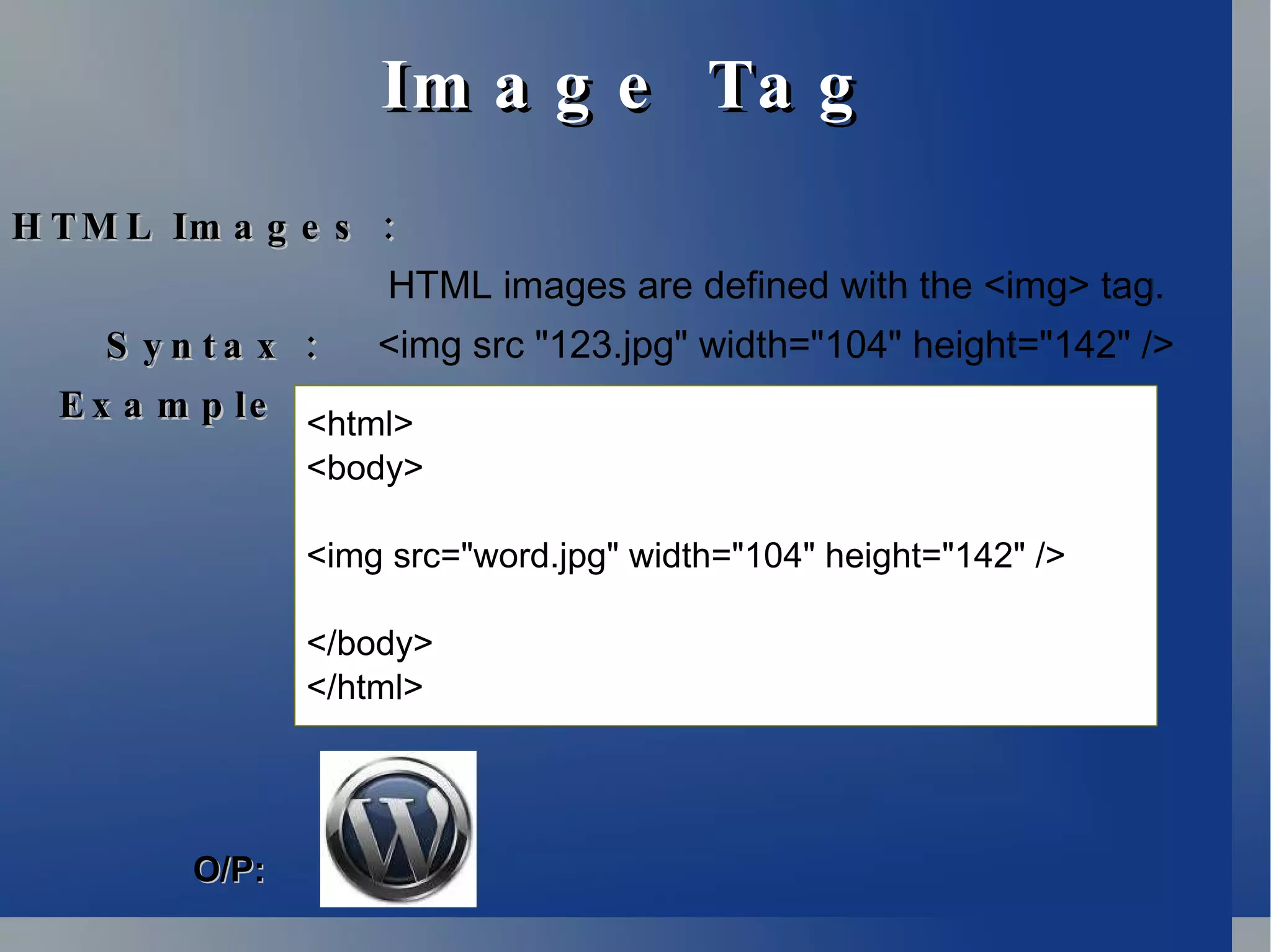 Image Tag HTML Images : HTML images are defined with the <img> tag. Syntax :  <img src &quot;123.jpg&quot; width=&quot;104&quot; height=&quot;142&quot; />  Example : <html> <body> <img src=&quot;word.jpg&quot; width=&quot;104&quot; height=&quot;142&quot; /> </body> </html> O/P: 