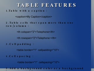 TABLE FEATURES 1.Table with a caption : <caption>My Caption</caption> 2.Table cells that span more than one row/column : <th colspan="2">Telephone</th> <th rowspan="2">Telephone:</th> 3.Cell padding :   <table border="1"  cellpadding="10"> 4 . Cell spacing :   <table border="1"  cellspacing="10"> 5.Add a background color or a background image to a table :   <table border="1"  bgcolor="red"> 