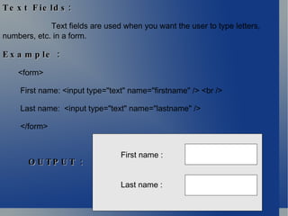 Text Fields: Text fields are used when you want the user to type letters, numbers, etc. in a form. Example : <form> First name: <input type="text" name="firstname" /> <br />  Last name:  <input type="text" name="lastname" /> </form>  First name : Last name : OUTPUT : 