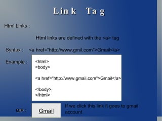 Link  Tag Html Links : Html links are defined with the <a> tag Syntax :   <a href="http://www.gmil.com">Gmail</a> Example   :  <html> <body> <a href="http://www.gmail.com">Gmail</a> </body> </html> Gmail O/P : If we click this link it goes to gmail account 