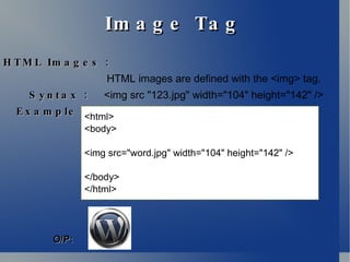 Image Tag HTML Images : HTML images are defined with the <img> tag. Syntax :  <img src "123.jpg" width="104" height="142" />  Example : <html> <body> <img src="word.jpg" width="104" height="142" /> </body> </html> O/P: 