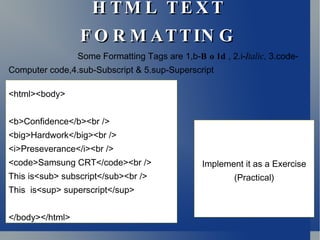 HTML TEXT FORMATTING <html><body> <b>Confidence</b><br /> <big>Hardwork</big><br /> <i>Preseverance</i><br /> <code>Samsung CRT</code><br /> This is<sub> subscript</sub><br />  This  is<sup> superscript</sup> </body></html> Some Formatting Tags are 1,b- Bold , 2.i- Italic,  3.code-Computer code,4.sub-Subscript & 5.sup-Superscript Implement it as a Exercise (Practical) 