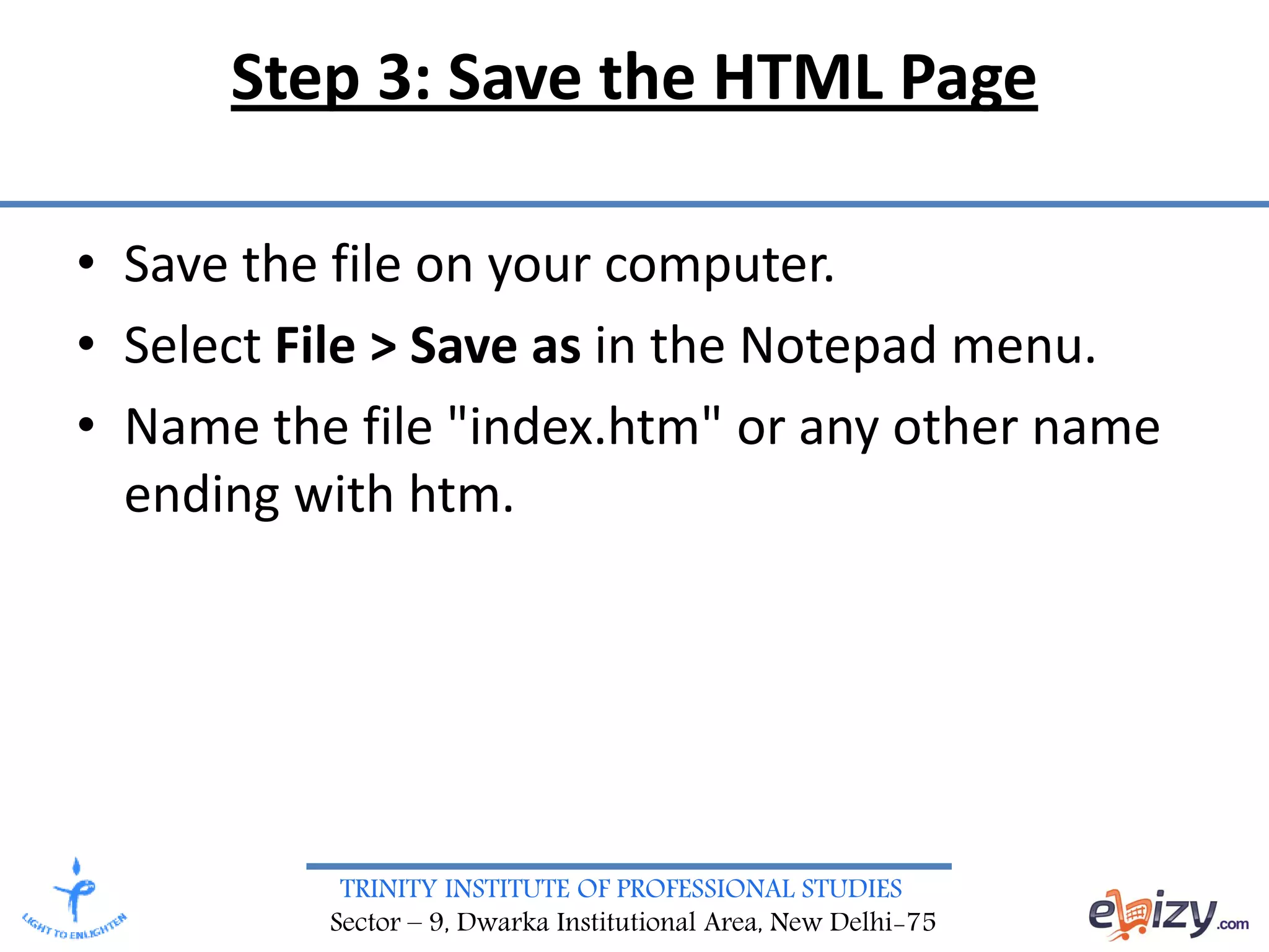 TRINITY INSTITUTE OF PROFESSIONAL STUDIES
Sector – 9, Dwarka Institutional Area, New Delhi-75
Step 3: Save the HTML Page
• Save the file on your computer.
• Select File > Save as in the Notepad menu.
• Name the file "index.htm" or any other name
ending with htm.
 