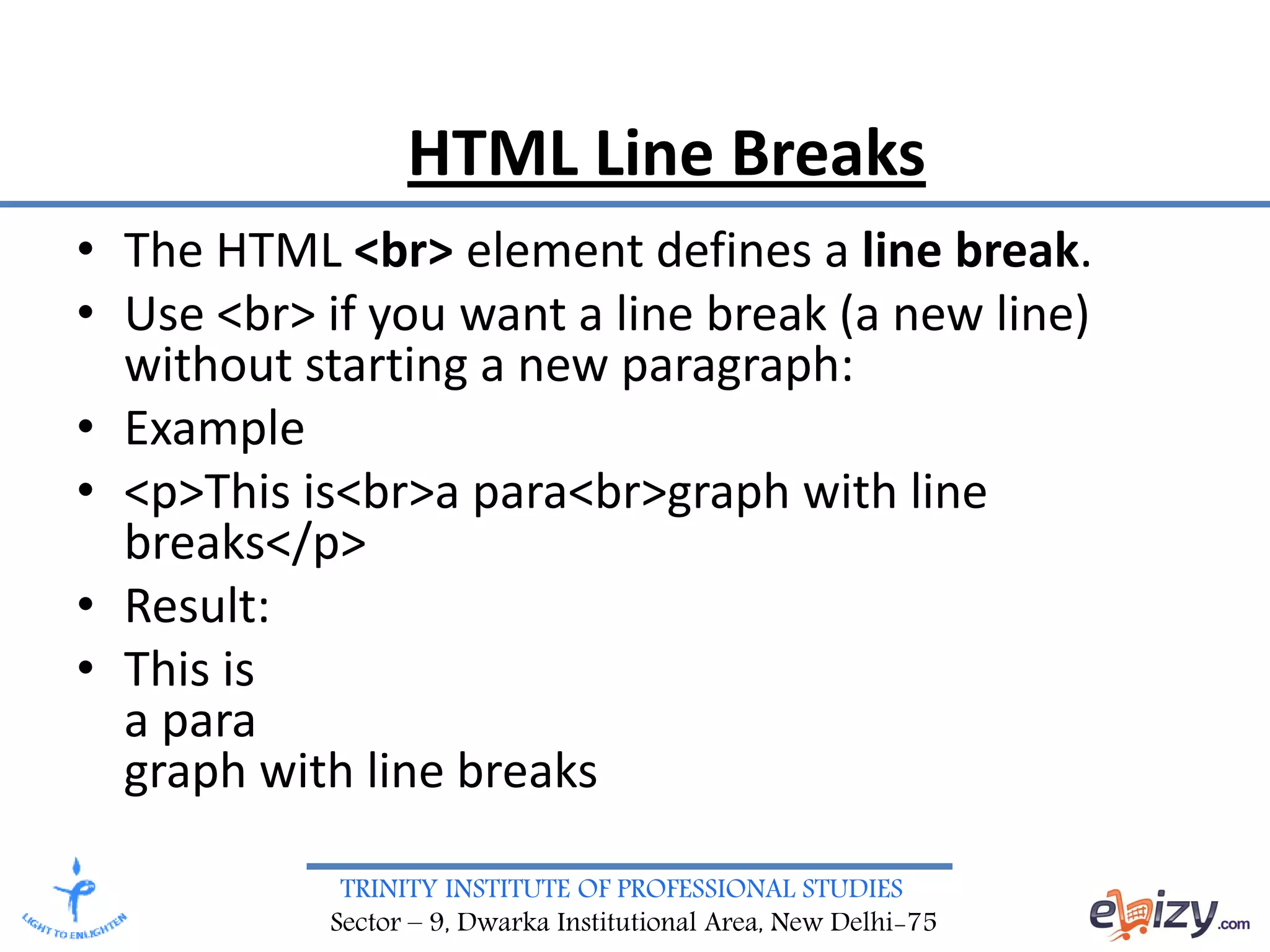 TRINITY INSTITUTE OF PROFESSIONAL STUDIES
Sector – 9, Dwarka Institutional Area, New Delhi-75
HTML Line Breaks
• The HTML <br> element defines a line break.
• Use <br> if you want a line break (a new line)
without starting a new paragraph:
• Example
• <p>This is<br>a para<br>graph with line
breaks</p>
• Result:
• This is
a para
graph with line breaks
 