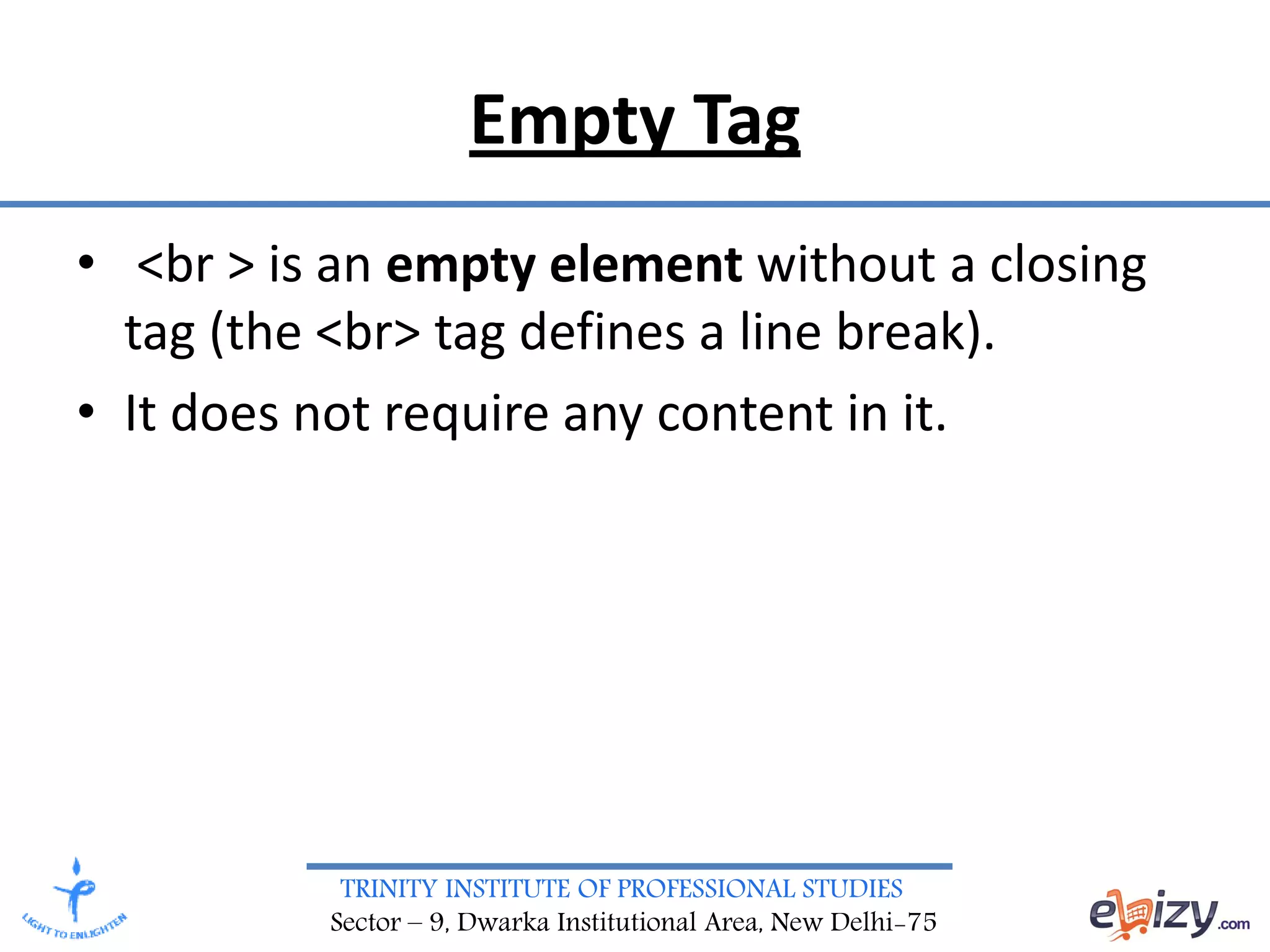 TRINITY INSTITUTE OF PROFESSIONAL STUDIES
Sector – 9, Dwarka Institutional Area, New Delhi-75
Empty Tag
• <br > is an empty element without a closing
tag (the <br> tag defines a line break).
• It does not require any content in it.
 