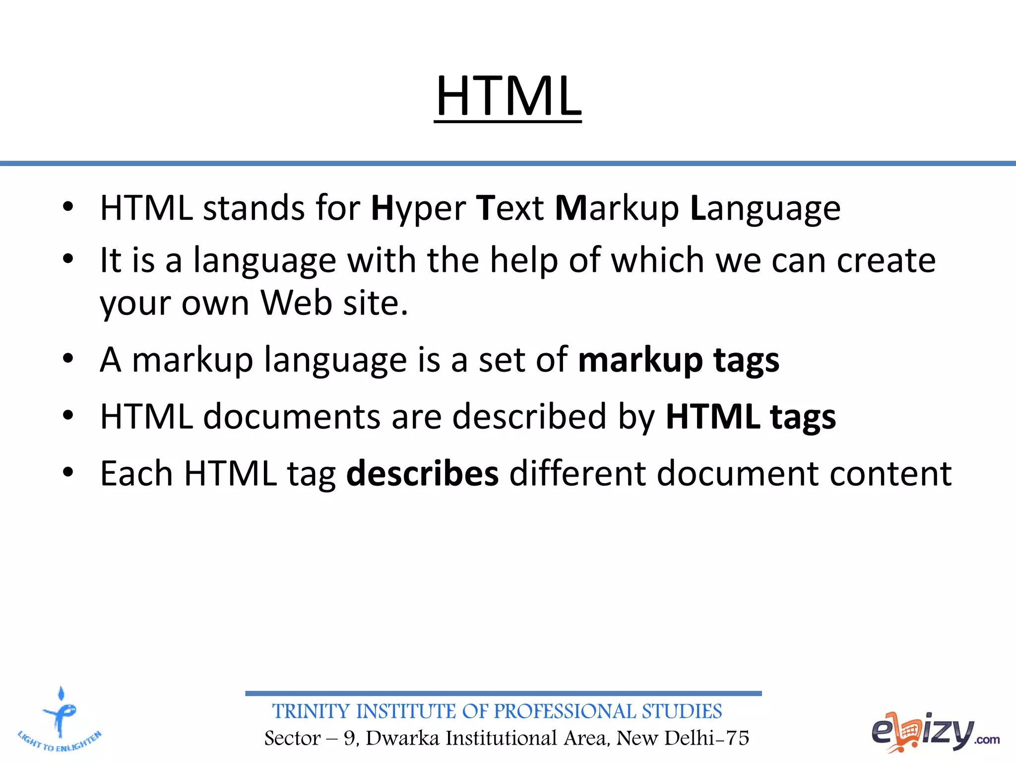 TRINITY INSTITUTE OF PROFESSIONAL STUDIES
Sector – 9, Dwarka Institutional Area, New Delhi-75
HTML
• HTML stands for Hyper Text Markup Language
• It is a language with the help of which we can create
your own Web site.
• A markup language is a set of markup tags
• HTML documents are described by HTML tags
• Each HTML tag describes different document content
 