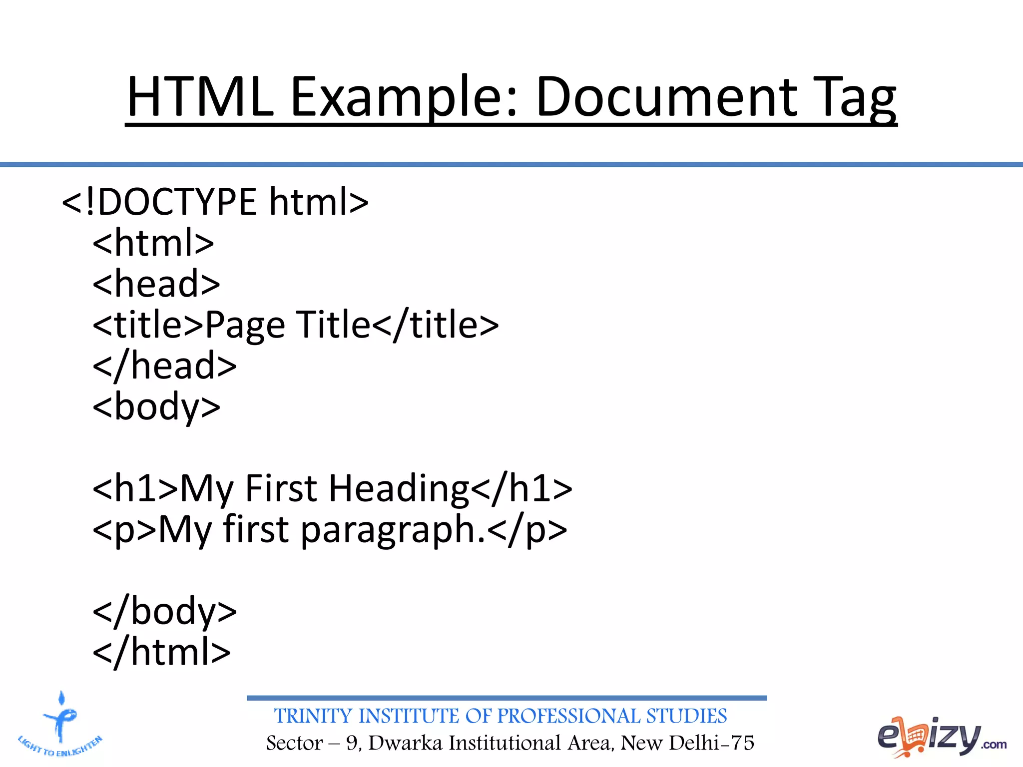 TRINITY INSTITUTE OF PROFESSIONAL STUDIES
Sector – 9, Dwarka Institutional Area, New Delhi-75
HTML Example: Document Tag
<!DOCTYPE html>
<html>
<head>
<title>Page Title</title>
</head>
<body>
<h1>My First Heading</h1>
<p>My first paragraph.</p>
</body>
</html>
 