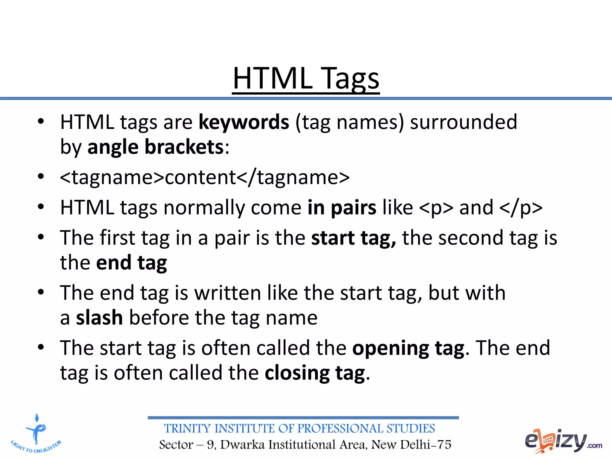 TRINITY INSTITUTE OF PROFESSIONAL STUDIES
Sector – 9, Dwarka Institutional Area, New Delhi-75
HTML Tags
• HTML tags are keywords (tag names) surrounded
by angle brackets:
• <tagname>content</tagname>
• HTML tags normally come in pairs like <p> and </p>
• The first tag in a pair is the start tag, the second tag is
the end tag
• The end tag is written like the start tag, but with
a slash before the tag name
• The start tag is often called the opening tag. The end
tag is often called the closing tag.
 